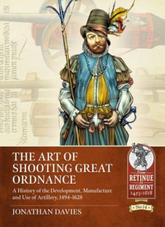 Art Of Shooting Great Ordnance: A History Of The Development, Manufacture And Use Of Artillery, 1494-1628 by Jonathan Davies