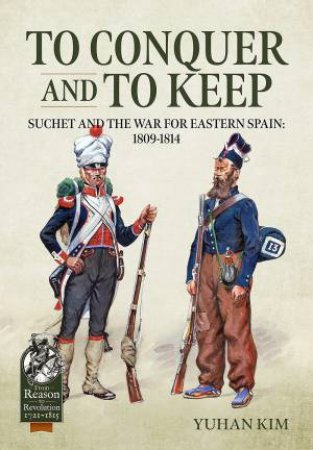 To Conquer And To Keep: Suchet And The War For Eastern Spain, 1809-1814 by Yuhan Kim