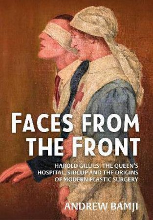 Faces From The Front: Harold Gillies, The Queen's Hospital, Sidcup And The Origins Of Modern Plastic Surgery by Andrew Bamji