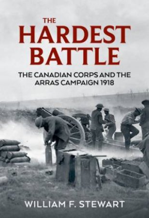 Hardest Battle: The Canadian Corps And The Arras Campaign 1918 by Wiliam F. Stewart