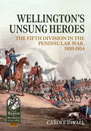 Wellington's Unsung Heroes: The Fifth Division In The Peninsular War, 1810-1814 by Carole Divall