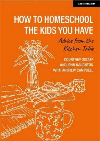 How to homeschool the kids you have: Advice from the kitchen table by Courtney Ostaff & Jenn Naughton & Andrew Campbell