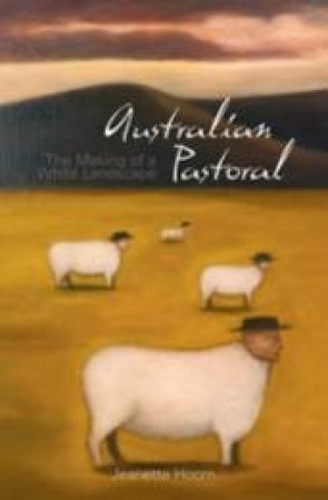 Australian Pastoral: The Making Of A White Landscape by Jeannette Hoorn