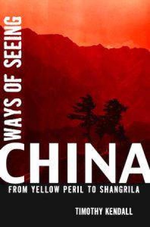 Ways Of Seeing China: From Yellow Peril To Shangrila by Timothy Kendall