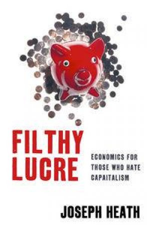 Filthy Lucre: Economics for Those Who Hate Capitalism by Joseph Heath