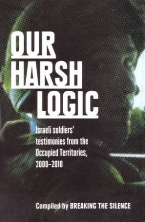 Our Harsh Logic: Israeli Soldiers' Testimonies From The Occupied Territories, 2000-2010 by the Silence Breaking