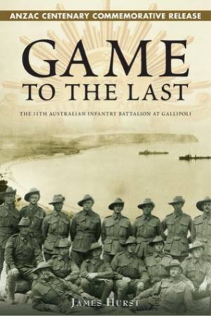 Game to the Last: The 11th Australian Infantry Battalion At Gallipoli by James Hurst