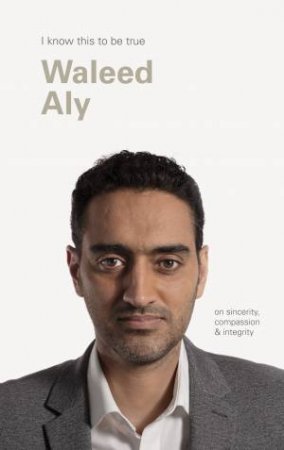 I Know This To Be True: On Sincerity, Compassion & Integrity Waleed Aly by Geoff Blackwell & Waleed Aly