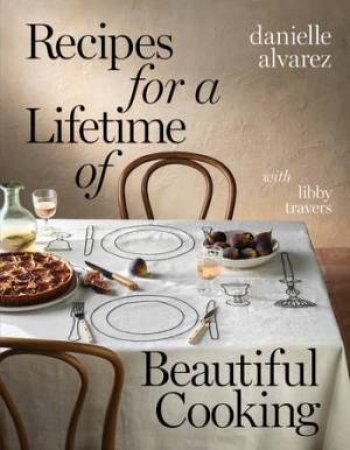 Recipes for a Lifetime of Beautiful Cooking by Danielle Alvarez & Libby Travers