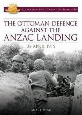 The Ottoman Defence against the Anzac Landing: 25 April 1915 by Mesut Uyar