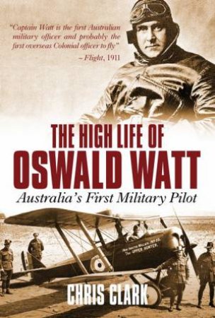 High Life Of Oswald Watt: Australia's First Military Pilot by Chris Clark