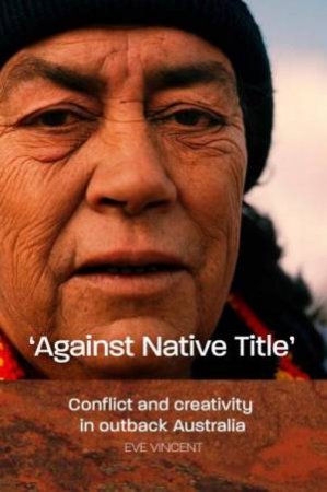 Against Native Title: Conflict And Creativity In Outback Australia by Eve Vincent