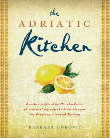 The Adriatic Kitchen: Recipes Inspired By The Abundance Of Seasonal Ingredients Flourishing On The Croation Island Of Korcula by Barbara Unkovic