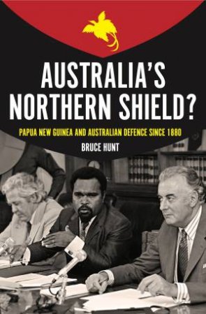 Australias Northern Shield? Papua New Guinea And Australian Defence Since 1880 by Bruce Hunt