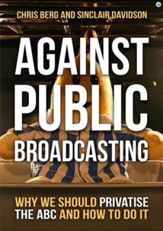 Against Public Broadcasting: Why And How We Should Privatise The ABC by Chris Berg & Sinclair Davidson