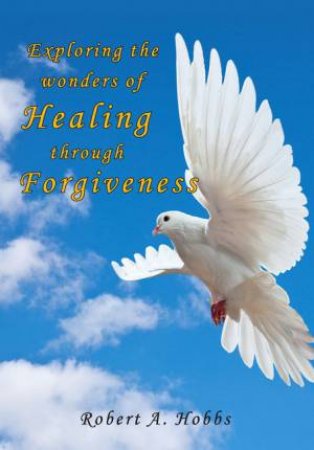 Exploring The Wonders Of Healing Through Forgiveness by Robert A. Hobbs