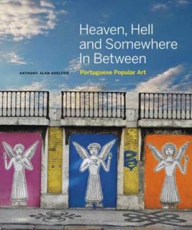 Heaven, Hell And Somewhere In Between: Portuguese Popular Art by Anthony Alan Shelton