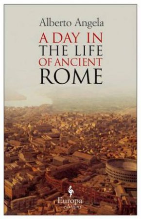 A Day in the Life of Ancient Rome: Daily Life, Mysteries, and Curiosities by Alberto Angela