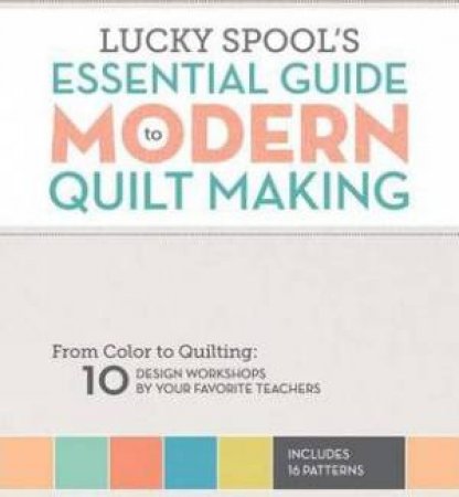 Essential Guide To Modern Quilt Making: From Color To Quilting: 10 Design Workshops By Your Favorite Teachers by Susanne Woods