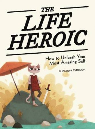 The Life Heroic: How To Unleash Your Most Amazing Self by Elizabeth Svoboda