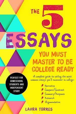 The 5 Essays You Must Master to Be College Ready: A Complete Guide to Nailing the Most Common Essays You'll Encounter in College by Laura Torres