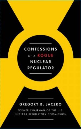 Confessions Of A Rogue Nuclear Regulator by Gregory B Jaczko