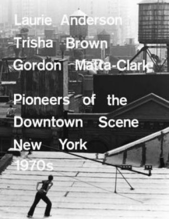 Laurie Anderson, Trisha Brown, Gordon Matta-clark: Pioneers of the Downtown Scene, New York 1970s by GOLDBERG, HEISS & URSPRUNG YEE