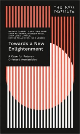 Towards a New Enlightenment - The Case for Future-Oriented Humanities by Markus Gabriel & Christoph Horn & Anna Katsman & Wilhelm Krull & Anna Luisa Lippold & Corine Pelluchon & Ingo Venzke