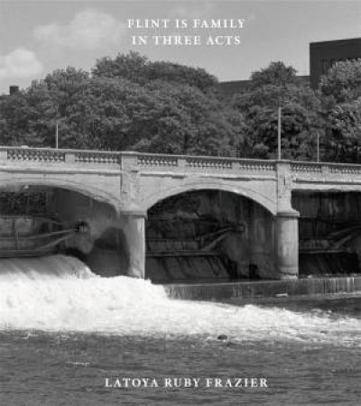 Latoya Ruby Frazier: Flint Is Family In Three Acts by Latoya Ruby Frazier & Leigh Raiford & Peter W. Kunhardt, Jr. & Duncan Whyte