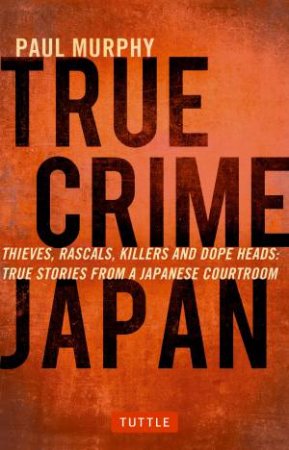 True Crime Japan: Thieves, Rascals, Killers And Dope Heads: True Tales From A Japanese Courtroom by Paul Murphy