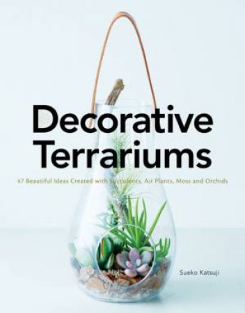 Decorative Terrariums: 47 Beautiful Ideas Created With Succulents, Air Plants, Moss And Orchids by Sueko Katsuji