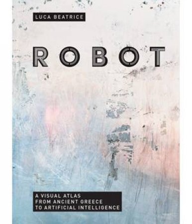 Robot: A Visual Atlas From Ancient Greece To Artificial Intelligence by Luca Beatrice