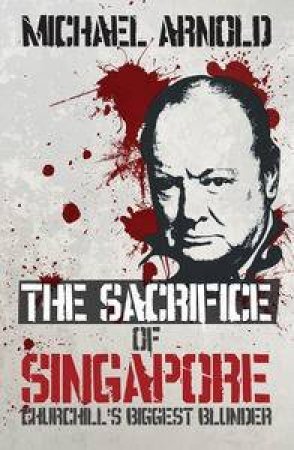 The Sacrifice of Singapore: Churchill's Biggest Blunder by Michael Arnold