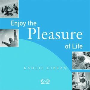 Enjoy The Pleasure Of Life by Kahlil Gibran