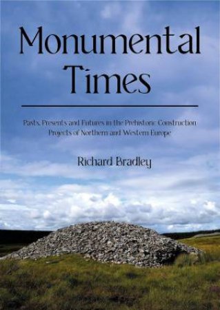 Monumental Times: Pasts, Presents and Futures in the Prehistoric Construction Projects of Northern and Western Europe by RICHARD BRADLEY